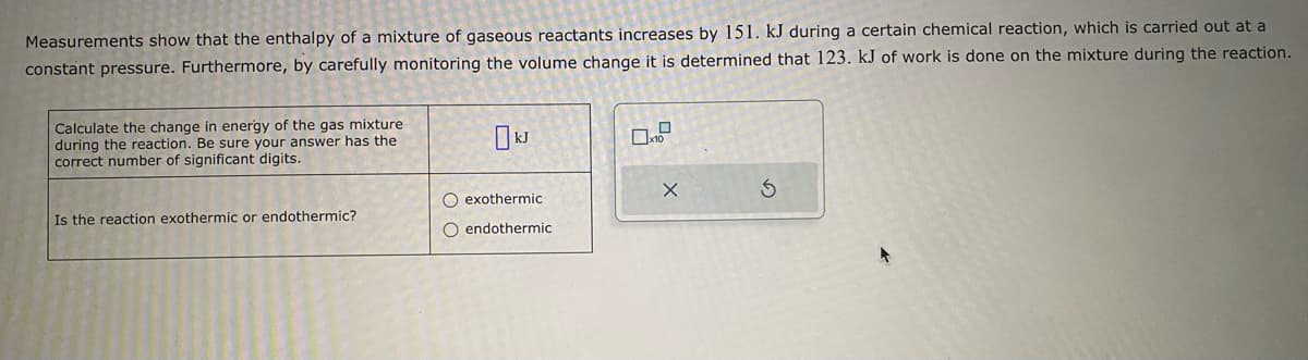 Measurements show that the enthalpy of a mixture of gaseous reactants increases by 151. kJ during a certain chemical reaction, which is carried out at a
constant pressure. Furthermore, by carefully monitoring the volume change it is determined that 123. kJ of work is done on the mixture during the reaction.
Calculate the change in energy of the gas mixture
during the reaction. Be sure your answer has the
correct number of significant digits.
Is the reaction exothermic or endothermic?
O exothermic
O endothermic
X
S