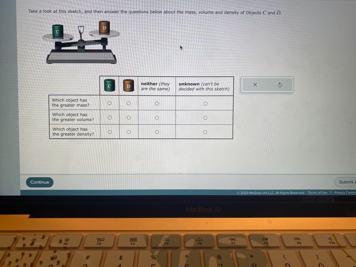 Take a look at this sketch, and then answer the questions below about the mass, volume and density of Objects C and D.
2
Continue
A
P
Which object has
the greater mass?
Which object has
the greater volume?
[]
Which object has
the greater density?
F2
D
20
F3
O
O
O
$
D
O
O
O
888
F4
neither (they
are the same)
O
O
O
%
L
F5
unknown (can't be
decided with this sketch)
OM
O
F6
O
MacBook Air
O
&
←
F7
X
Ś
DII
F8
© 2023 McGraw Hill LLC. All Rights Reserved. Terms of Use | Privacy Center
Tili
FO
Submit A
F10