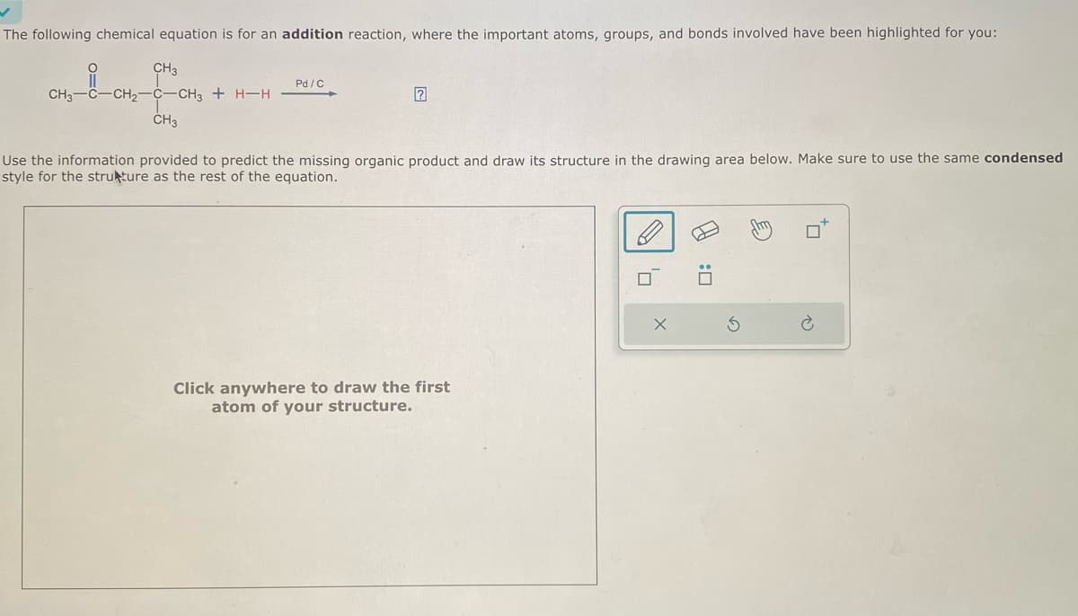 The following chemical equation is for an addition reaction, where the important atoms, groups, and bonds involved have been highlighted for you:
CH3
i
CH3-
-CH₂-
-CH3 + H-H
CH3
Pd/C
Use the information provided to predict the missing organic product and draw its structure in the drawing area below. Make sure to use the same condensed
style for the strukture as the rest of the equation.
Click anywhere to draw the first
atom of your structure.
0,
4:0
G