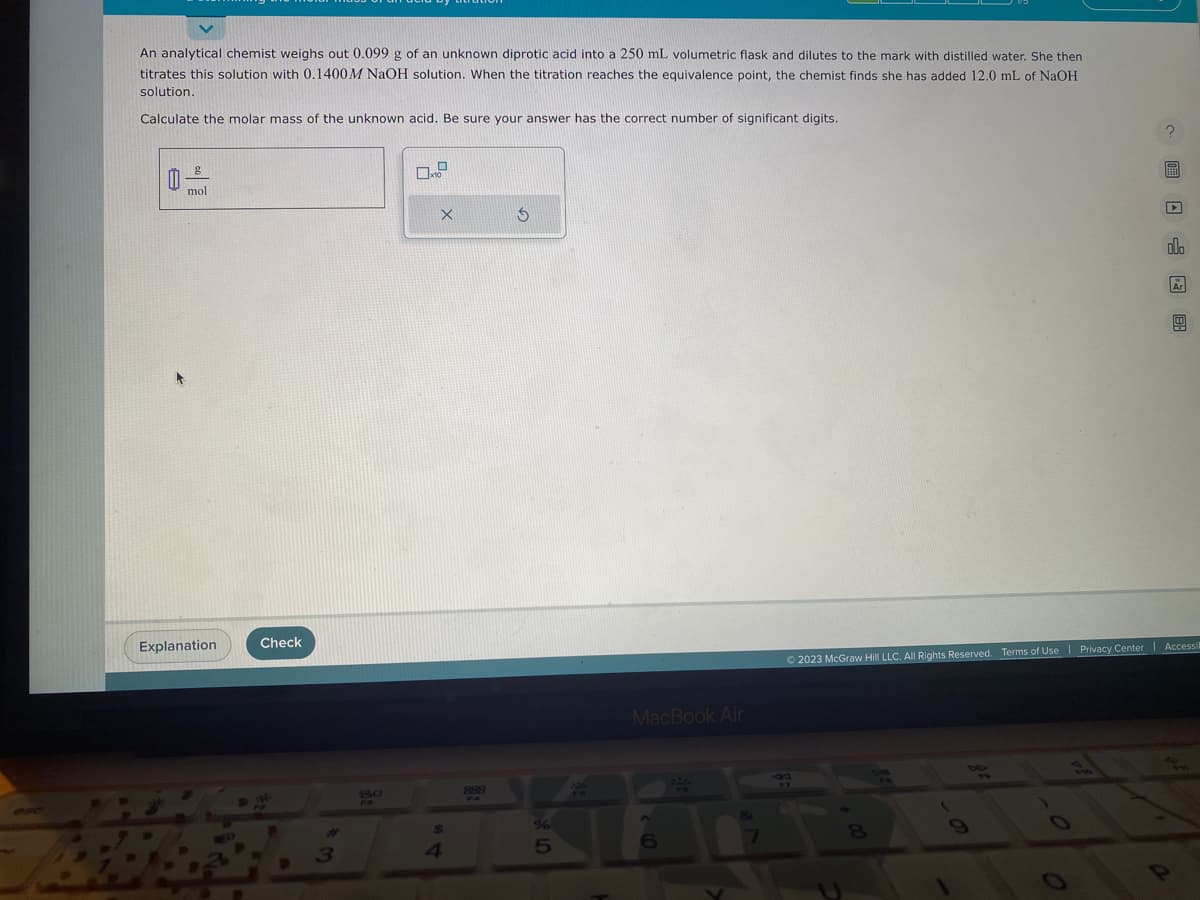 An analytical chemist weighs out 0.099 g of an unknown diprotic acid into a 250 mL volumetric flask and dilutes to the mark with distilled water. She then
titrates this solution with 0.1400 M NaOH solution. When the titration reaches the equivalence point, the chemist finds she has added 12.0 mL of NaOH
solution.
Calculate the molar mass of the unknown acid. Be sure your answer has the correct number of significant digits.
1
g
mol
Explanation
Check
3
80
Xx
4
888
S
5
F
MacBook Air
6
Fa
33
5
?圖□ 圆图
(
oll
Ⓒ2023 McGraw Hill LLC. All Rights Reserved. Terms of Use | Privacy Center | Accessil
Ar