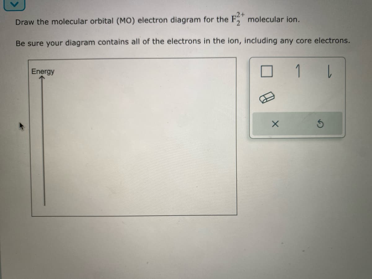 2+
Draw the molecular orbital (MO) electron diagram for the F2 molecular ion.
Be sure your diagram contains all of the electrons in the ion, including any core electrons.
Energy
1 |
S