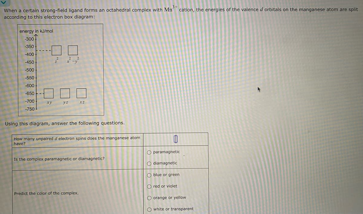 3+
When a certain strong-field ligand forms an octahedral complex with Mn cation, the energies of the valence d orbitals on the manganese atom are split
according to this electron box diagram:
energy in kJ/mol
-300
-350
-400
-450
-500
-550
-600
-650
-700
-750
xy
2
x -y
yz
xz
Using this diagram, answer the following questions.
How many unpaired d electron spins does the manganese atom
have?
Is the complex paramagnetic or diamagnetic?
Predict the color of the complex.
0
O paramagnetic
O diamagnetic
O blue or green
O red or violet
O orange or yellow
O white or transparent.