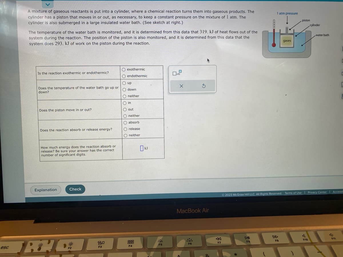 esc
A mixture of gaseous reactants is put into a cylinder, where a chemical reaction turns them into gaseous products. The
cylinder has a piston that moves in or out, as necessary, to keep a constant pressure on the mixture of 1 atm. The
cylinder is also submerged in a large insulated water bath. (See sketch at right.)
The temperature of the water bath is monitored, and it is determined from this data that 319. kJ of heat flows out of the
system during the reaction. The position of the piston is also monitored, and it is determined from this data that the
system does 293. kJ of work on the piston during the reaction.
Is the reaction exothermic or endothermic?
Does the temperature of the water bath go up or
down?
Does the piston move in or out?
Does the reaction absorb or release energy?
How much energy does the reaction absorb or
release? Be sure your answer has the correct
number of significant digits.
Explanation
Check
O exothermic
80
ο οο ο ο ο ο ο 000
O endothermic
Oup
Odown
Oneither
O in
O out
Oneither
absorb
O release
Oneither
TRADA
3
F4
F5
0.0
X
S
MacBook Air
***
F6
F7
E
DII
FB
1 atm pressure
(
gases
F9
piston
)
cylinder
© 2023 McGraw Hill LLC. All Rights Reserved. Terms of Use | Privacy Center | Accessil
water bath
A
F10
C
F11
C
C
E