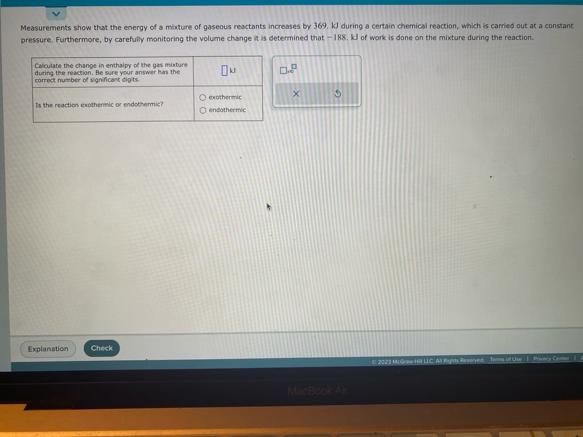 Measurements show that the energy of a mixture of gaseous reactants increases by 369. kJ during a certain chemical reaction, which is carried out at a constant
pressure. Furthermore, by carefully monitoring the volume change it is determined that -188. kJ of work is done on the mixture during the reaction.
Calculate the change in enthalpy of the gas mixture
during the reaction. Be sure your answer has the
correct number of significant digits.
Is the reaction exothermic or endothermic?
Explanation
Check
O exothermic
O endothermic
X
3
MacBook Air
© 2023 McGraw Hill LLC. All Rights Reserved. Terms of Use | Privacy Center