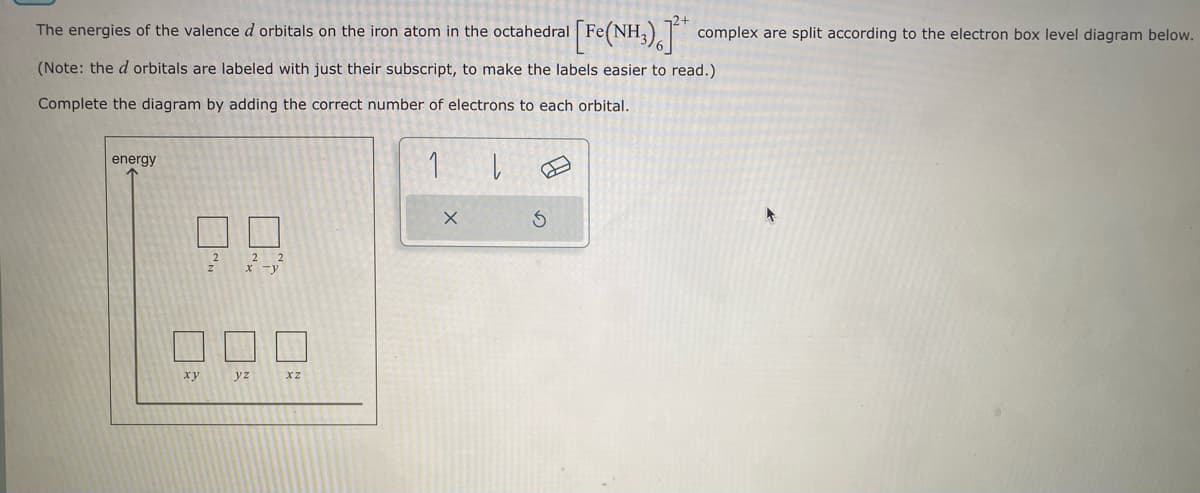 The energies of the valence d orbitals on the iron atom in the octahedral
[Fe(NH3), *
(Note: the d orbitals are labeled with just their subscript, to make the labels easier to read.)
Complete the diagram by adding the correct number of electrons to each orbital.
1
energy
xy
2
2
2
x -y
yz
XZ
X
|
Ś
complex are split according to the electron box level diagram below.
▸