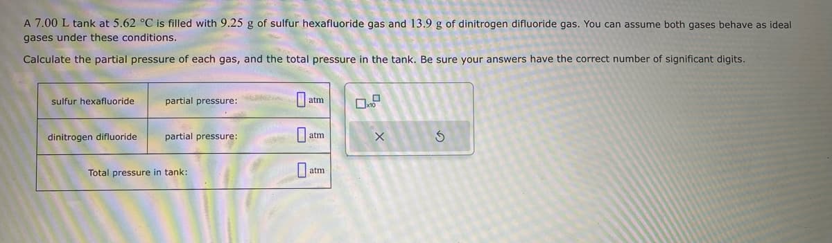 A 7.00 L tank at 5.62 °C is filled with 9.25 g of sulfur hexafluoride gas and 13.9 g of dinitrogen difluoride gas. You can assume both gases behave as ideal
gases under these conditions.
Calculate the partial pressure of each gas, and the total pressure in the tank. Be sure your answers have the correct number of significant digits.
sulfur hexafluoride
dinitrogen difluoride
partial pressure:
partial pressure:
Total pressure in tank:
atm
0
atm
atm
x
S