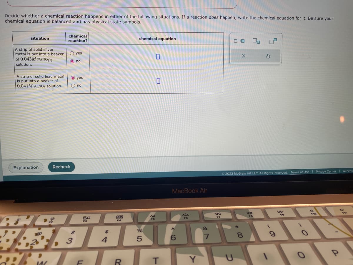 Decide whether a chemical reaction happens in either of the following situations. If a reaction does happen, write the chemical equation for it. Be sure your
chemical equation is balanced and has physical state symbols.
situation
A strip of solid silver
metal is put into a beaker
of 0.043M Pb(NO3)2
solution.
A strip of solid lead metal
is put into a beaker of
0.041M AgNO3 solution.
Explanation
chemical
reaction?
F2
O yes
Ono
Recheck
O yes
O no
80
F3
3
888
chemical equation
%
F5
$
VAGAKAN
4
5
MacBook Air
REFR T
FO
6
Y
&
7
F7
ローロ
X
U
00
8
Ⓒ2023 McGraw Hill LLC. All Rights Reserved. Terms of Use
5
DIL
FB
S
9
FO
4
O
Privacy Center
Access
BE