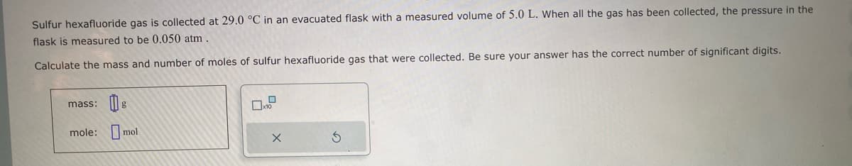 Sulfur hexafluoride gas is collected at 29.0 °C in an evacuated flask with a measured volume of 5.0 L. When all the gas has been collected, the pressure in the
flask is measured to be 0.050 atm
Calculate the mass and number of moles of sulfur hexafluoride gas that were collected. Be sure your answer has the correct number of significant digits.
mass:
mole:
g
mol
0
10
X
S