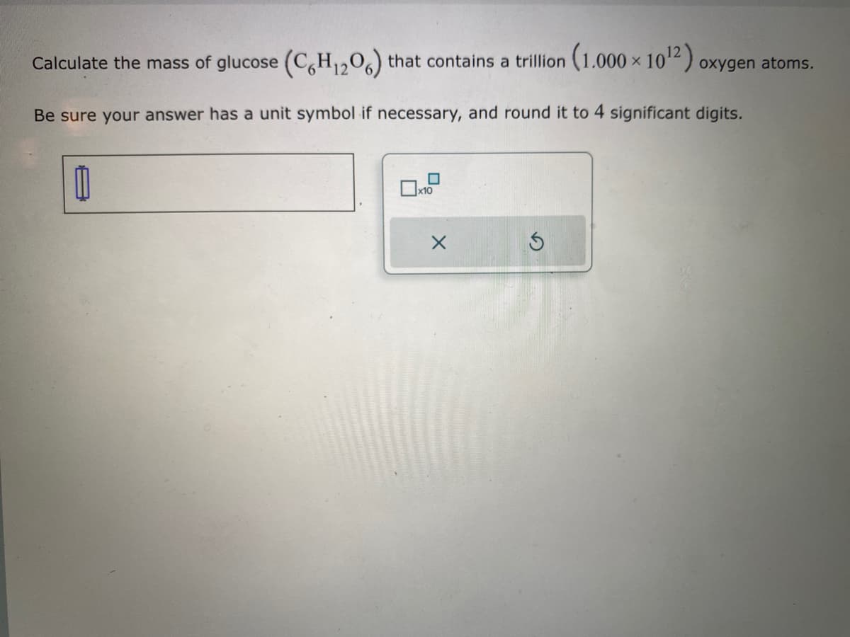 Calculate the mass of glucose (C6H₁2O6) that contains a trillion
(1.000×10¹2) oxygen atoms.
Be sure your answer has a unit symbol if necessary, and round it to 4 significant digits.
D
X