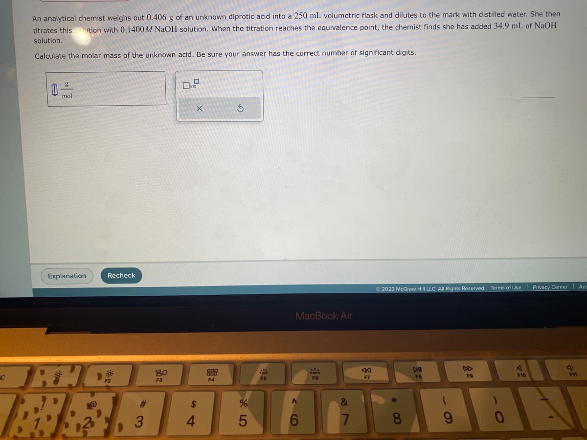 An analytical chemist weighs out 0.406 g of an unknown diprotic acid into a 250 mL volumetric flask and dilutes to the mark with distilled water. She then
titrates this solution with 0.1400M NaOH solution. When the titration reaches the equivalence point, the chemist finds she has added 34.9 mL of NaOH
solution.
Calculate the molar mass of the unknown acid. Be sure your answer has the correct number of significant digits.
C
mol
Explanation
Recheck
JAHE
B!
F2
#
3
80
F3
X
$
4
888
F4
S
%
LO
5
F5
MacBook Air
A
2
F6
&
7
F7
Ⓒ2023 McGraw Hill LLC. All Rights Reserved. Terms of Use | Privacy Center | Acc
*
∞
DII
F8
9
FO
A
F10
4
F11