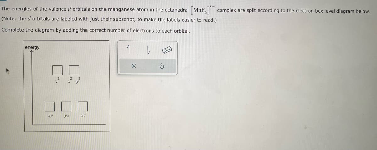 The energies of the valence d orbitals on the manganese atom in the octahedral [MnF] complex are split according to the electron box level diagram below.
(Note: the d orbitals are labeled with just their subscript, to make the labels easier to read.)
Complete the diagram by adding the correct number of electrons to each orbital.
1
energy
xy
yz
XZ
X
|
3