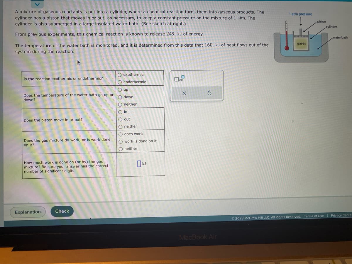 A mixture of gaseous reactants is put into a cylinder, where a chemical reaction turns them into gaseous products. The
cylinder has a piston that moves in or out, as necessary, to keep a constant pressure on the mixture of 1 atm. The
cylinder is also submerged in a large insulated water bath. (See sketch at right.)
From previous experiments, this chemical reaction is known to release 249. kJ of energy.
The temperature of the water bath is monitored, and it is determined from this data that 160. kJ of heat flows out of the
system during the reaction.
Is the reaction exothermic or endothermic?
Does the temperature of the water bath go up or
down?
Does the piston move in or out?
Does the gas mixture do work, or is work done
on it?
How much work is done on (or by) the gas
mixture? Be sure your answer has the correct.
number of significant digits.
Explanation
Check
O exothermic
O endothermic
Oup
O down
O neither
O in
O out
O neither
O does work
O work is done on it
Oneither
x10
X
S
MacBook Air
1 atm pressure
gases
piston
cylinder
water bath
Ⓒ2023 McGraw Hill LLC. All Rights Reserved. Terms of Use | Privacy Center