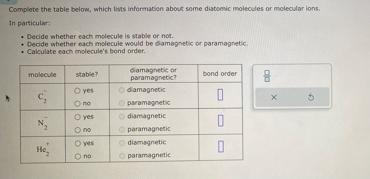 Complete the table below, which lists information about some diatomic molecules or molecular ions.
In particular:
. Decide whether each molecule is stable or not.
• Decide whether each molecule would be diamagnetic or paramagnetic.
. Calculate each molecule's bond order.
molecule
N
2
+
He
stable?
O yes
no
O yes
O no
O yes
O no
diamagnetic or
paramagnetic?
O diamagnetic
O paramagnetic
O diamagnetic
O paramagnetic
O diamagnetic
paramagnetic
bond order
10
0
0
010
X