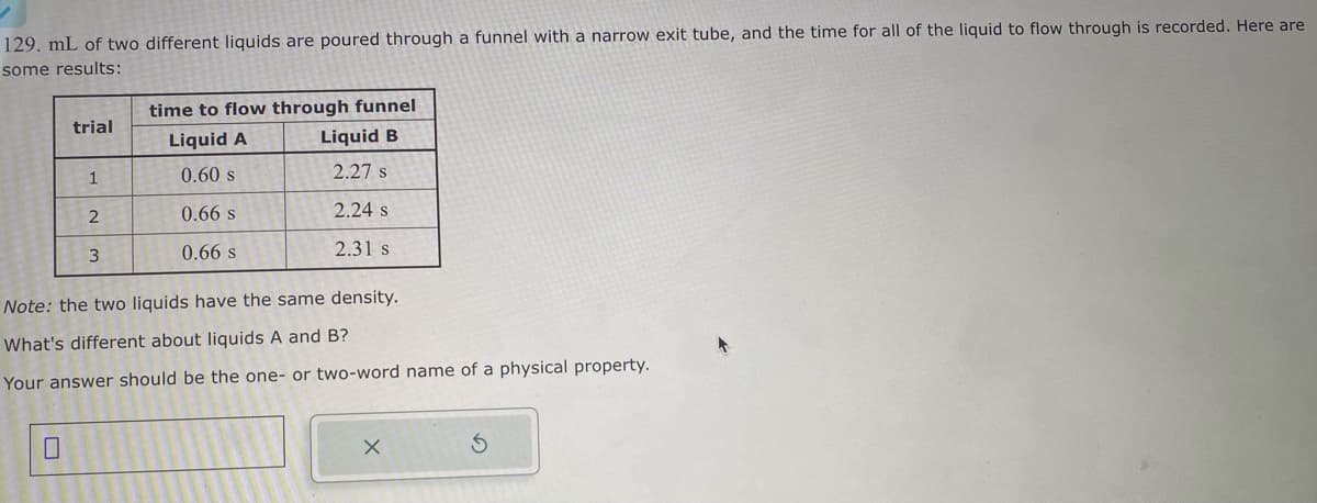 129. mL of two different liquids are poured through a funnel with a narrow exit tube, and the time for all of the liquid to flow through is recorded. Here are
some results:
trial
1
2
3
time to flow through funnel
Liquid A
Liquid B
0.60 s
2.27 s
0.66 s
2.24 s
0.66 s
2.31 s
Note: the two liquids have the same density.
What's different about liquids A and B?
Your answer should be the one- or two-word name of a physical property.
X