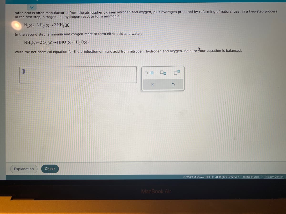 Nitric acid is often manufactured from the atmospheric gases nitrogen and oxygen, plus hydrogen prepared by reforming of natural gas, in a two-step process.
In the first step, nitrogen and hydrogen react to form ammonia:
N₂(g) + 3 H₂(g) 2 NH₂ (9)
In the second step, ammonia and oxygen react to form nitric acid and water:
NH₂(g)+20₂(g) →HNO3(9)+H₂O(g)
Write the net chemical equation for the production of nitric acid from nitrogen, hydrogen and oxygen. Be sure your equation is balanced.
0
Explanation
Check
0-0 00 7²
X
S
MacBook Air
© 2023 McGraw Hill LLC. All Rights Reserved. Terms of Use | Privacy Center