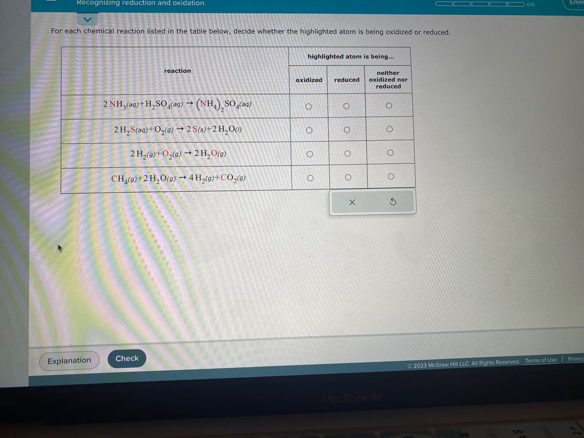 Recognizing reduction and oxidation
For each chemical reaction listed in the table below, decide whether the highlighted atom is being oxidized or reduced.
Explanation
reaction
2 NH3(aq) + H₂SO4(aq) → (NH4), SO
2H,S(aq)+O,(g) → 2S(s)+2H,O
2 H₂(g) + O₂(g) → 2H₂O(g)
CH4(9)+2 H₂O(g) → 4 H₂(g) + CO₂(9)
Check
SO (aq)
highlighted atom is being...
oxidized reduced
O
O
O
O
O
O
O
O
X
neither
oxidized nor
reduced
MacBook Air
O
O
O
O
S
0/5
Emm
Ⓒ2023 McGraw Hill LLC. All Rights Reserved. Terms of Use Privacy