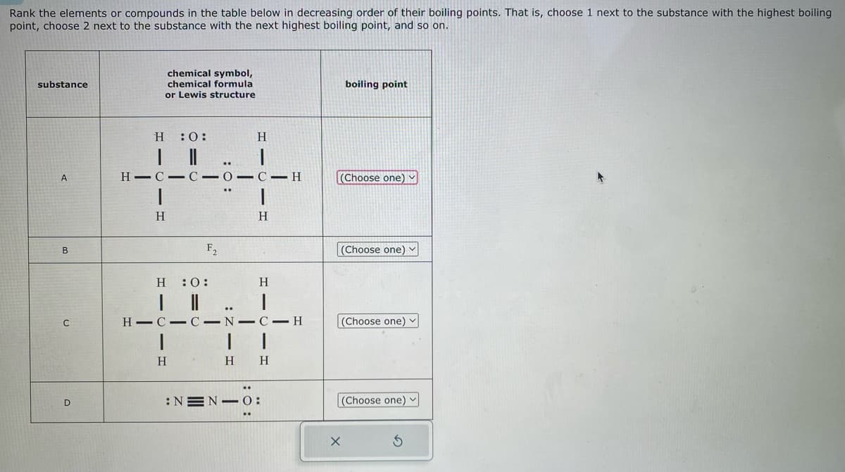 Rank the elements or compounds in the table below in decreasing order of their boiling points. That is, choose 1 next to the substance with the highest boiling
point, choose 2 next to the substance with the next highest boiling point, and so on.
substance
A
B
C
D
chemical symbol,
chemical formula
or Lewis structure
H :0:
I
|
H
H-C-C-0-C-H
F₂
H :O:
|||
: 0:
H
H
1
..
H
H
1
HIC-C-N-C-H
H H
:NEN 0:
boiling point
(Choose one) ✓
(Choose one) ✓
(Choose one)
(Choose one)
X