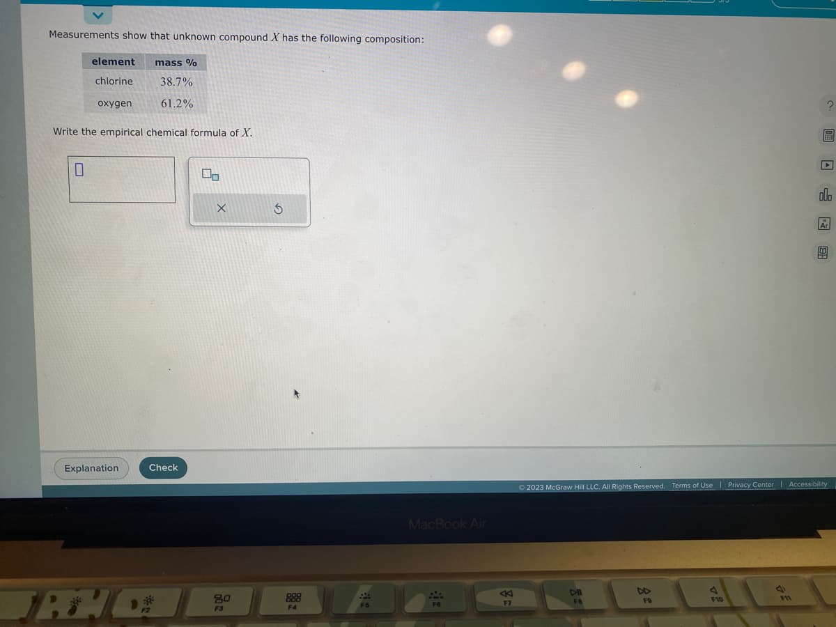 Measurements show that unknown compound X has the following composition:
element
chlorine
0
oxygen
Write the empirical chemical formula of X.
Explanation
TRHC
mass %
38.7%
61.2%
Check
F2
00
X
80
F3
S
F4
F5
MacBook Air
F6
F7
DII
FB
FO
F10
?
© 2023 McGraw Hill LLC. All Rights Reserved. Terms of Use | Privacy Center | Accessibility
F11
olo
Ar
8: