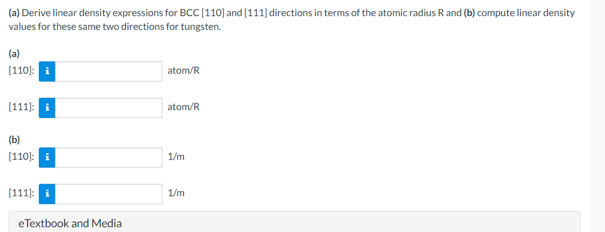 (a) Derive linear density expressions for BCC [110] and [111] directions in terms of the atomic radius R and (b) compute linear density
values for these same two directions for tungsten.
(a)
[110]: i
[111]: i
(b)
[110]: i
[111]:
eTextbook and Media
atom/R
atom/R
1/m
1/m