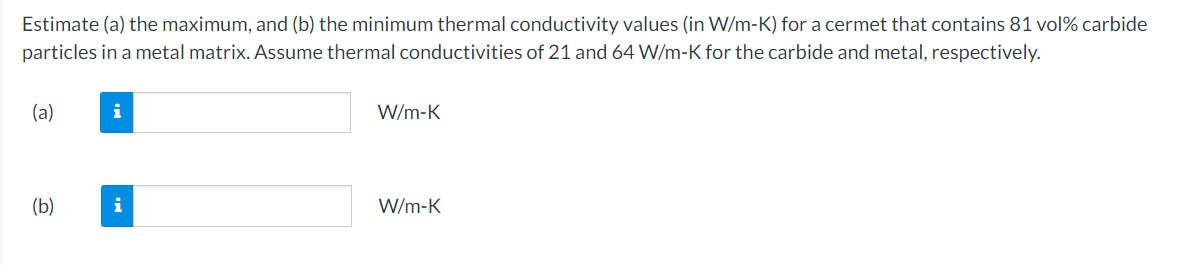 Estimate (a) the maximum, and (b) the minimum thermal conductivity values (in W/m-K) for a cermet that contains 81 vol% carbide
particles in a metal matrix. Assume thermal conductivities of 21 and 64 W/m-K for the carbide and metal, respectively.
(a)
(b)
i
i
W/m-K
W/m-K