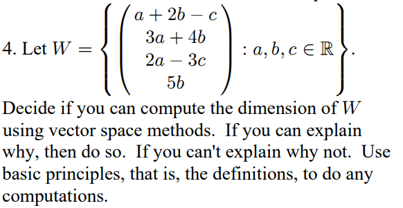 a + 2b - c
3a + 4b
2a - 3c
56
Decide if you can compute the dimension of W
using vector space methods. If you can explain
why, then do so. If you can't explain why not. Use
basic principles, that is, the definitions, to do any
computations.
4. Let W =
: a, b, c ER