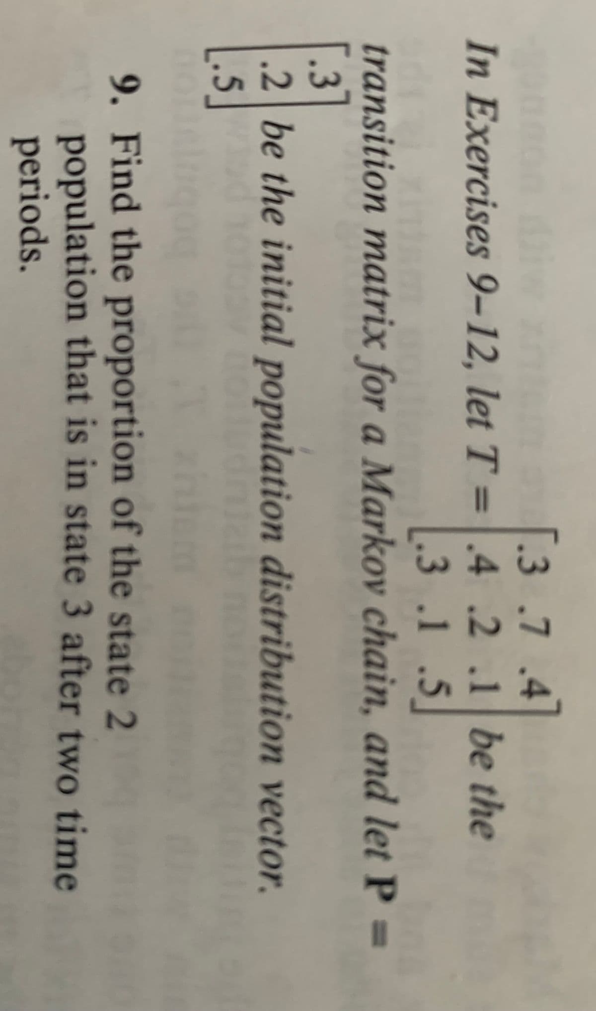 .3 .7 .4
In Exercises 9-12, let T = .4 .2 .1 be the
[.3 .1 .5]
transition matrix for a Markov chain, and let P =
.3
is i i
.2 be the initial
[.5]
population distribution vector.
onl
th 0
m
9
9. Find the proportion of the state 2
population that is in state 3 after two time
periods.