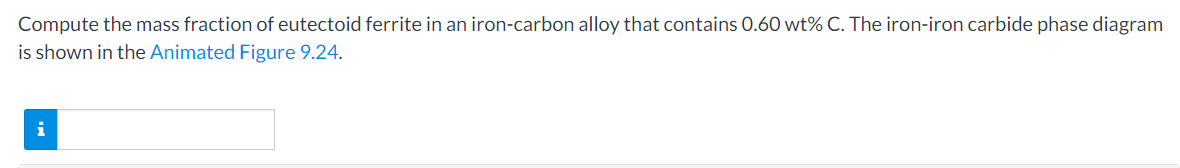 Compute the mass fraction of eutectoid ferrite in an iron-carbon alloy that contains 0.60 wt% C. The iron-iron carbide phase diagram
is shown in the Animated Figure 9.24.