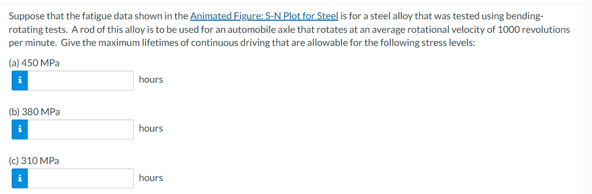 Suppose that the fatigue data shown in the Animated Figure: S-N Plot for Steel is for a steel alloy that was tested using bending-
rotating tests. A rod of this alloy is to be used for an automobile axle that rotates at an average rotational velocity of 1000 revolutions
per minute. Give the maximum lifetimes of continuous driving that are allowable for the following stress levels:
(a) 450 MPa
i
(b) 380 MPa
(c) 310 MPa
hours
hours
hours