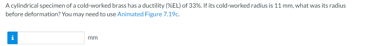 A cylindrical specimen of a cold-worked brass has a ductility (%EL) of 33%. If its cold-worked radius is 11 mm, what was its radius
before deformation? You may need to use Animated Figure 7.19c.
mm