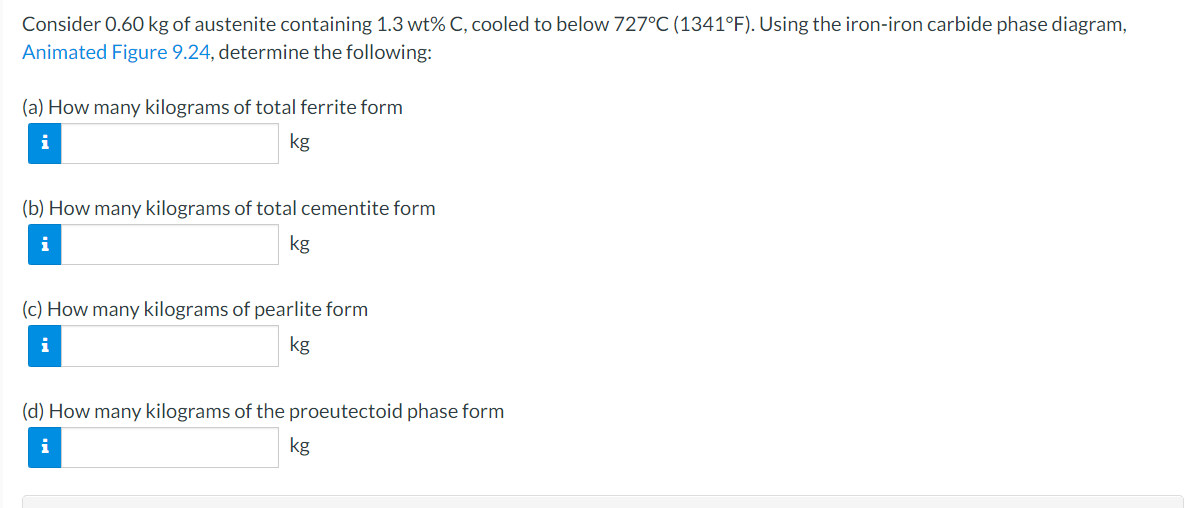 Consider 0.60 kg of austenite containing 1.3 wt% C, cooled to below 727°C (1341°F). Using the iron-iron carbide phase diagram,
Animated Figure 9.24, determine the following:
(a) How many kilograms of total ferrite form
i
kg
(b) How many kilograms of total cementite form
i
kg
(c) How many kilograms of pearlite form
kg
(d) How many kilograms of the proeutectoid phase form
i
kg