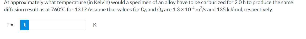 At approximately what temperature (in Kelvin) would a specimen of an alloy have to be carburized for 2.0 h to produce the same
diffusion result as at 760°C for 13 h? Assume that values for Do and Qd are 1.3 × 10-4 m²/s and 135 kJ/mol, respectively.
T=
i
K