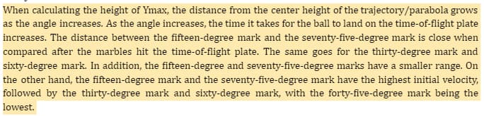 When calculating the height of Ymax, the distance from the center height of the trajectory/parabola grows
as the angle increases. As the angle increases, the time it takes for the ball to land on the time-of-flight plate
increases. The distance between the fifteen-degree mark and the seventy-five-degree mark is close when
compared after the marbles hit the time-of-flight plate. The same goes for the thirty-degree mark and
sixty-degree mark. In addition, the fifteen-degree and seventy-five-degree marks have a smaller range. On
the other hand, the fifteen-degree mark and the seventy-five-degree mark have the highest initial velocity,
followed by the thirty-degree mark and sixty-degree mark, with the forty-five-degree mark being the
lowest.