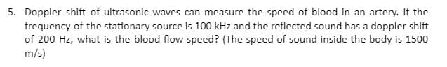 5. Doppler shift of ultrasonic waves can measure the speed of blood in an artery. If the
frequency of the stationary source is 100 kHz and the reflected sound has a doppler shift
of 200 Hz, what is the blood flow speed? (The speed of sound inside the body is 1500
m/s)