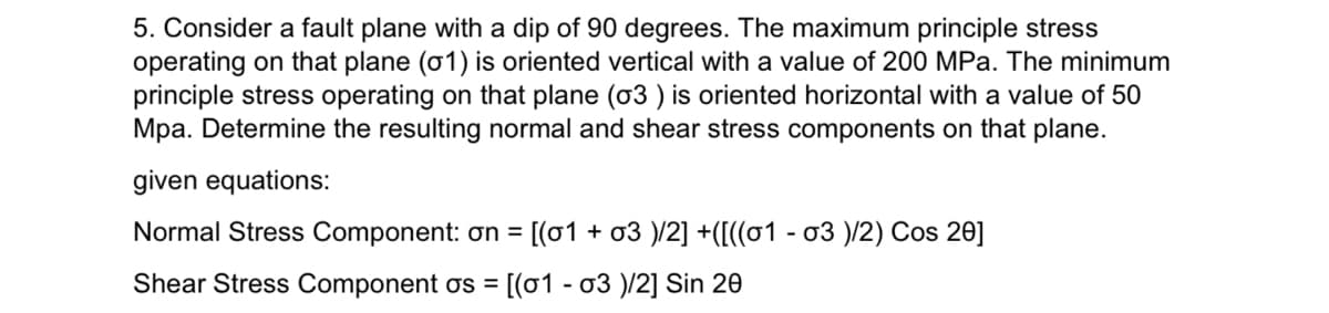 5. Consider a fault plane with a dip of 90 degrees. The maximum principle stress
operating on that plane (01) is oriented vertical with a value of 200 MPa. The minimum
principle stress operating on that plane (03) is oriented horizontal with a value of 50
Mpa. Determine the resulting normal and shear stress components on that plane.
given equations:
Normal Stress Component: on = [(01 + 03 )/2] +([((01 - 03 )/2) Cos 20]
Shear Stress Component os = [(01 - 03 )/2] Sin 20