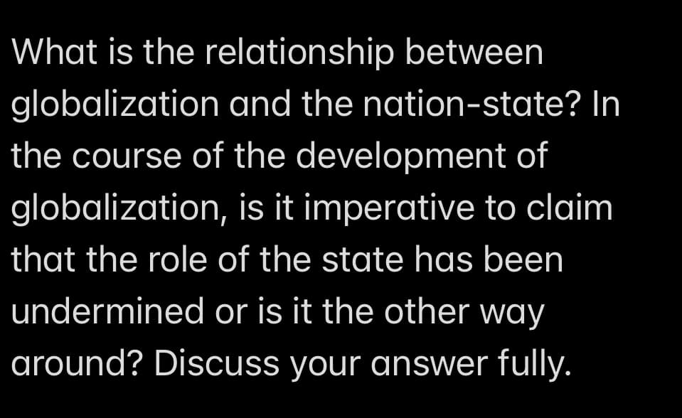 What is the relationship between
globalization and the nation-state? In
the course of the development of
globalization, is it imperative to claim
that the role of the state has been
undermined or is it the other way
around? Discuss your answer fully.