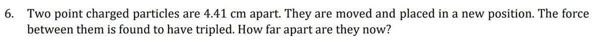 6. Two point charged particles are 4.41 cm apart. They are moved and placed in a new position. The force
between them is found to have tripled. How far apart are they now?