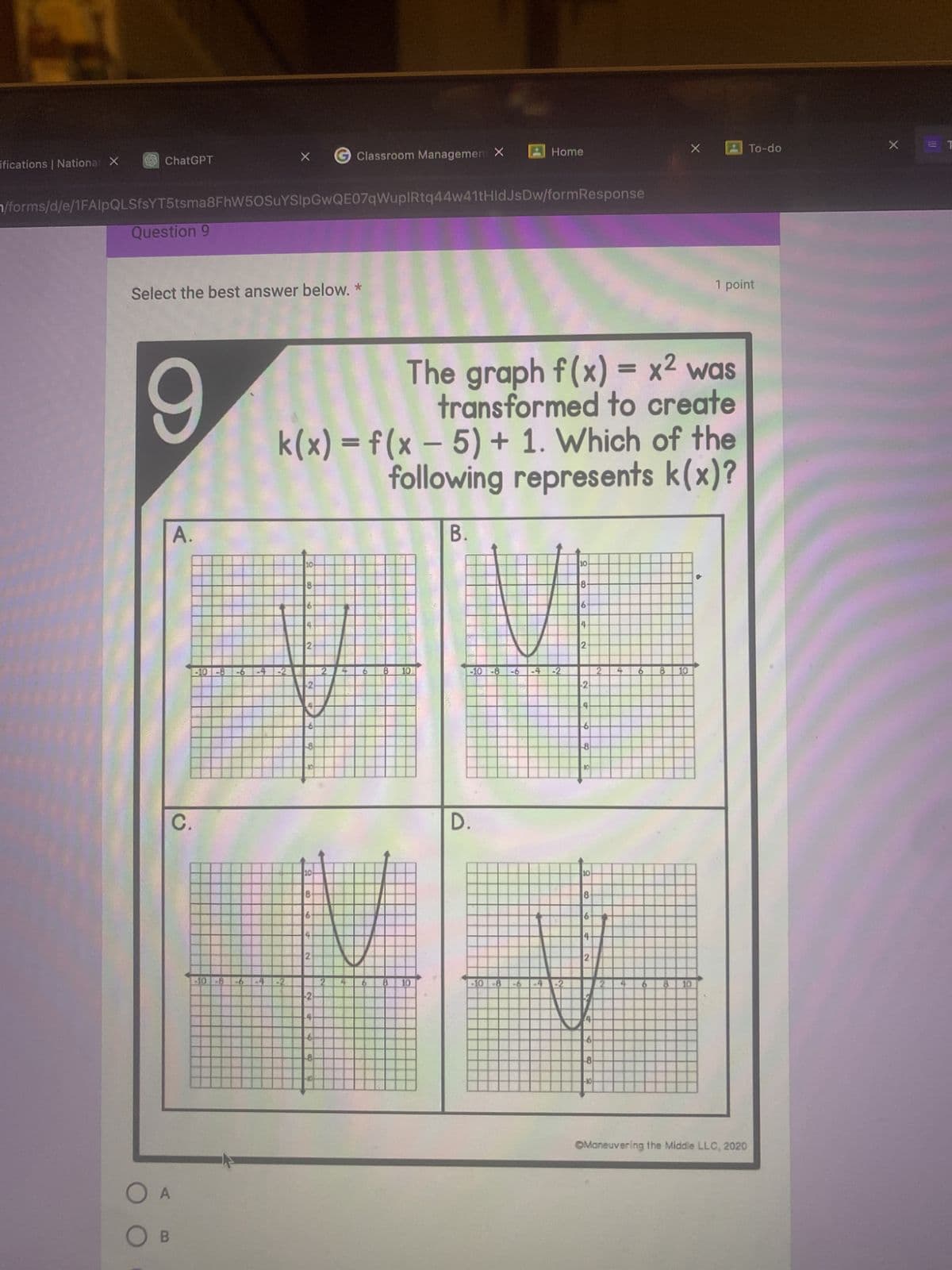 ifications | National X
ChatGPT
Question 9
/forms/d/e/1FAIpQLSfsYT5tsma8FhW50SuYSIpGwQE07qWuplRtq44w41tHidJsDw/formResponse
9
Select the best answer below. *
A.
C.
X
O A
OB
-10-8
10
8-
61
2
-101-8-6-4-2 2
k(x) = f(x − 5) + 1. Which of the
following represents k(x)?
Classroom Management X
-10
10
2
B 10
The graph f(x) = x² was
transformed to create
8 10
B.
Home
-10-8-6 -4
D.
-10-8-6 E
10
8-
6
4
2
2
4
-6
8
10
8
4-
2
-10
2
6
X
8 10
CO
1 point
D
To-do
OManeuvering the Middle LLC, 2020
X
ET