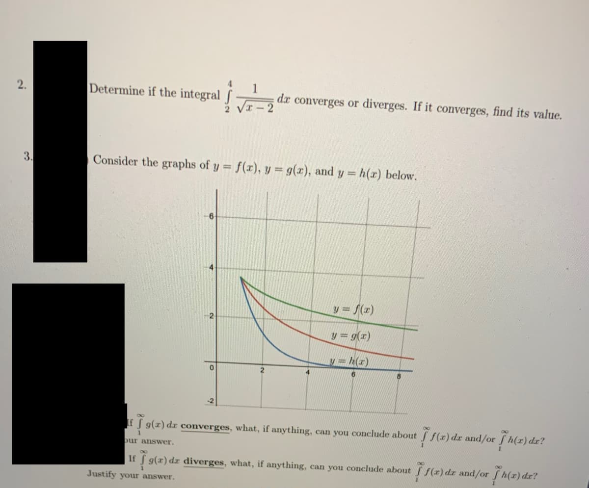 4
1
dr converges or diverges. If it converges, find its value.
2.
Determine if the integral f
- 2
3.
Consider the graphs of y f(r), y = g(x), and y = h(r) below.
%3D
6
y = f(x)
y = g(r)
y= h(r)
S g(x) dr converges, what, if anything, can you conclude about f(r) dr and/or f h(z) dr?
こ。
bur answer.
S9(x) dr diverges, what, if anything, can you conclude about f(2) dr and/or h(r) dr?
If
Justify your answer.
