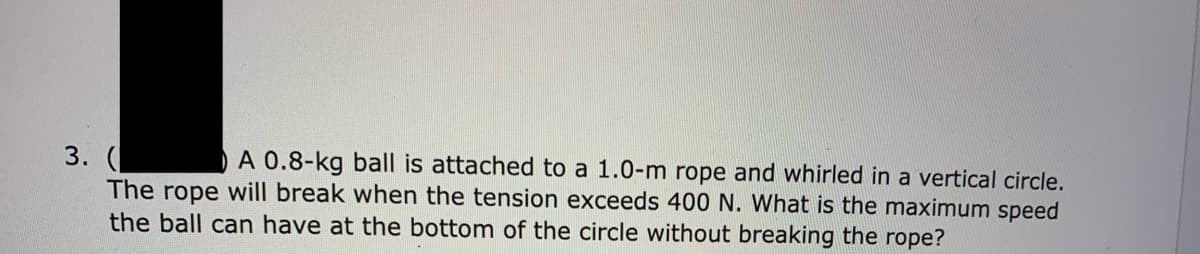 A 0.8-kg ball is attached to a 1.0-m rope and whirled in a vertical circle.
3. (
The rope will break when the tension exceeds 400 N. What is the maximum speed
the ball can have at the bottom of the circle without breaking the rope?
