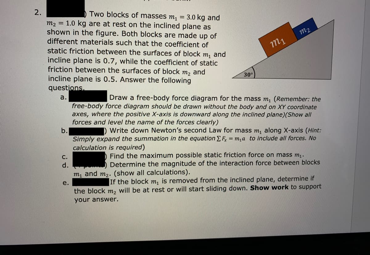 2.
) Two blocks of masses m, =
m2 = 1.0 kg are at rest on the inclined plane as
shown in the figure. Both blocks are made up of
different materials such that the coefficient of
3.0 kg and
m2
m1
static friction between the surfaces of block m, and
incline plane is 0.7, while the coefficient of static
friction between the surfaces of block m, and
incline plane is 0.5. Answer the following
questions.
30°
a.
Draw a free-body force diagram for the mass m (Remember: the
free-body force diagram should be drawn without the body and on XY coordinate
axes, where the positive X-axis is downward along the inclined plane)(Show all
forces and level the name of the forces clearly)
b.
Write down Newton's second Law for mass m, along X-axis (Hint:
Simply expand the summation in the equation EF, = m,a to include all forces. No
calculation is required)
С.
Find the maximum possible static friction force on mass m..
d.
Determine the magnitude of the interaction force between blocks
m, and m2. (show all calculations).
If the block m, is removed from the inclined plane, determine if
the block m, will be at rest or will start sliding down. Show work to support
e.
your answer.
