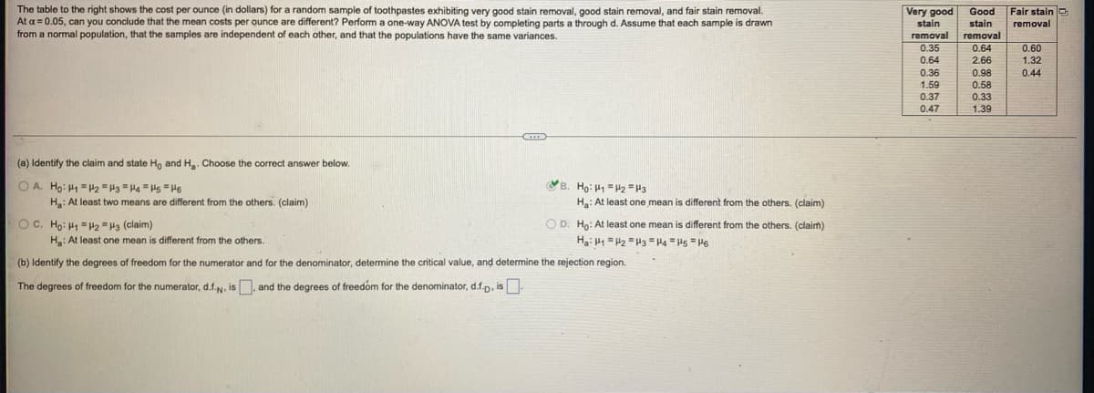 The table to the right shows the cost per ounce (in dollars) for a random sample of toothpastes exhibiting very good stain removal, good stain removal, and fair stain removal.
At a = 0.05, can you conclude that the mean costs per ounce are different? Perform a one-way ANOVA test by completing parts a through d. Assume that each sample is drawn
from a normal population, that the samples are independent of each other, and that the populations have the same variances.
Fair stain O
Very good
stain
Good
stain
removal
removal
removal
0.35
0.64
0.60
0.64
2.66
1.32
0.36
0.98
0.44
1.59
0.58
0.37
0.33
0.47
1.39
(a) Identify the claim and state Ho and Ha. Choose the correct answer below.
O A. Ho: H1 =H2 = H3 "Ha = Hs =H6
VB. Ho: H = 2 =H3
Ha: At least two means are different from the others. (claim)
Ha: At least one mean is different from the others. (claim)
O D. Ho: At least one mean is different from the others. (claim)
Ha: H1 =H2 =H3 = H4 = H5 = H6
O C. Ho: H1 =2 =H3 (claim)
Ha: At least one mean is different from the others.
(b) Identify the degrees of freedom for the numerator and for the denominator, determine the critical value, and determine the rejection region.
The degrees of freedom for the numerator, d.f.N, is, and the degrees of freedóm for the denominator, d.f.D, is
