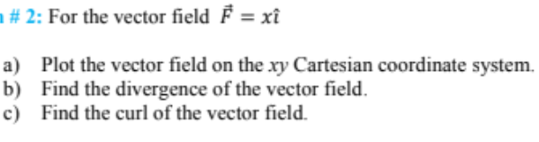 ### Vector Field Analysis

#### Problem Statement
For the vector field \( \mathbf{F} = x \mathbf{i} \):

a) Plot the vector field on the \( xy \) Cartesian coordinate system.

b) Find the divergence of the vector field.

c) Find the curl of the vector field.

#### Solution:

##### a) Plotting the Vector Field
To plot the vector field \( \mathbf{F} = x \mathbf{i} \), we need to represent the vectors at different points in the \( xy \) plane. The vector \( \mathbf{F} = x \mathbf{i} \) means that at a point \((x,y)\), the vector has a magnitude equal to \( x \) and points in the positive \( x \)-direction (since it's scaled by the unit vector \( \mathbf{i} \)).

1. At \((1, 0)\), \( \mathbf{F} = \mathbf{i} \) (a vector of length 1 in the \( x \)-direction). 
2. At \((2, 0)\), \( \mathbf{F} = 2 \mathbf{i} \) (a vector of length 2 in the \( x \)-direction).
3. At \((-1, 0)\), \( \mathbf{F} = -\mathbf{i} \) (a vector of length 1 in the negative \( x \)-direction).
4. At any point \((x, y)\), the vector is \( x \mathbf{i} \), independent of \( y \).

This creates a pattern where vectors at points with larger \( x \)-coordinates are longer, and the vectors always point horizontally in the \( x \)-direction.

##### b) Finding the Divergence of the Vector Field
The divergence of a vector field \( \mathbf{F} = P\mathbf{i} + Q\mathbf{j} \) is given by:

\[ \nabla \cdot \mathbf{F} = \frac{\partial P}{\partial x} + \frac{\partial Q}{\partial y} \]

For \( \mathbf{F} = x \mathbf{i} \):

- \( P = x \)
- \( Q = 0 \)

So, 

\[ \nabla \cdot \mathbf{F} = \frac{\partial x}{\partial x} + \frac{\partial 0