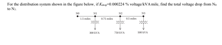 For the distribution system shown in the figure below, if Károp=0.000224 % voltage/kVA mile, find the total voltage drop from No
to N3.
NO
NI
N2
N3
1.5 miles
0.75 miles
0.5 miles
300 kVA
750 kVA
500 kVA
