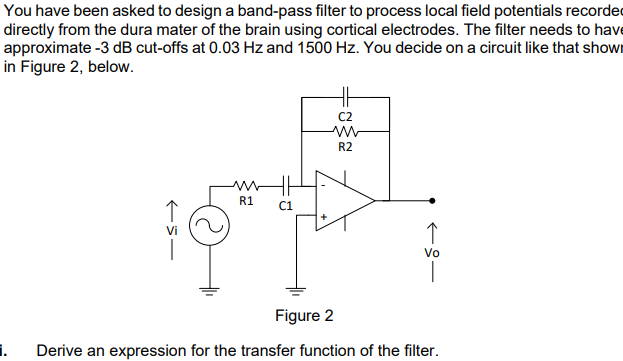 You have been asked to design a band-pass filter to process local field potentials recorded
directly from the dura mater of the brain using cortical electrodes. The filter needs to have
approximate -3 dB cut-offs at 0.03 Hz and 1500 Hz. You decide on a circuit like that showI
in Figure 2, below.
C2
R2
R1
C1
Vo
Figure 2
i.
Derive an expression for the transfer function of the filter.
