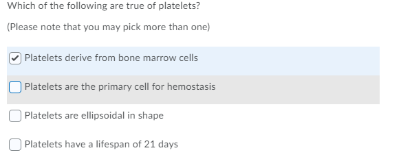 Which of the following are true of platelets?
(Please note that you may pick more than one)
Platelets derive from bone marrow cells
Platelets are the primary cell for hemostasis
Platelets are ellipsoidal in shape
Platelets have a lifespan of 21 days
