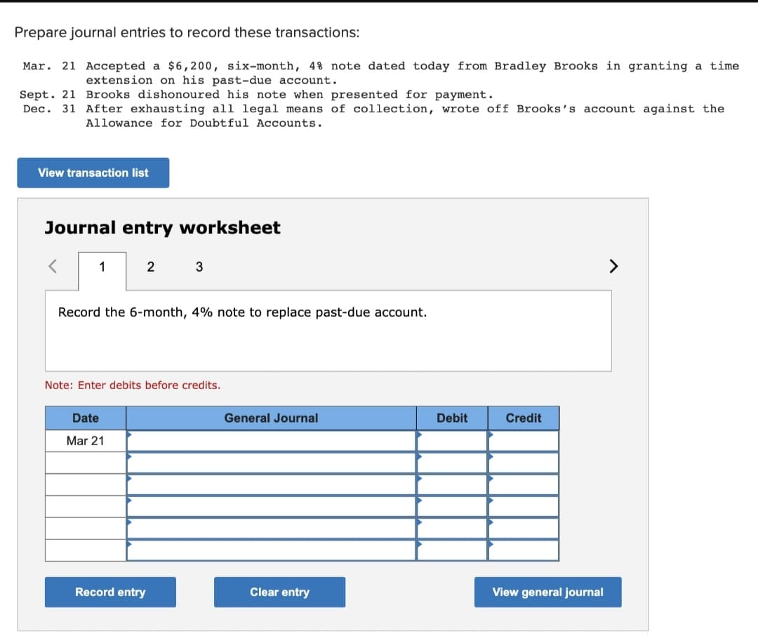 Prepare journal entries to record these transactions:
Mar. 21 Accepted a $6,200, six-month, 4% note dated today from Bradley Brooks in granting a time
extension on his past-due account.
Sept. 21 Brooks dishonoured his note when presented for payment.
Dec. 31 After exhausting all legal means of collection, wrote off Brooks's account against the
Allowance for Doubtful Accounts.
View transaction list
Journal entry worksheet
<
1
2
Record the 6-month, 4% note to replace past-due account.
Date
Mar 21
3
Note: Enter debits before credits.
Record entry
General Journal
Clear entry
Debit
Credit
View general journal
>