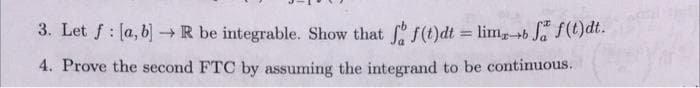 3. Let f : [a, b) R be integrable. Show that f (t)dt = limb Ja f(t)dt.
%3D
4. Prove the second FTC by assuming the integrand to be continuous.
