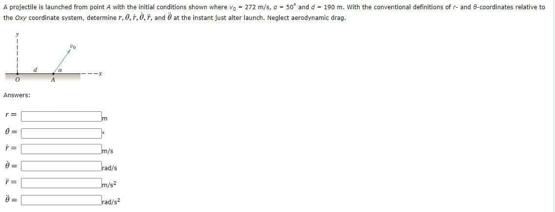 A projectile is launched from point A with the initial conditions shown where vo = 272 m/s, a = 50° and d = 190 m. With the conventional definitions of r- and 8-coordinates relative to
the Oxy coordinate system, determine r, 0, r, 0, ř, and 0 at the instant just alter launch. Neglect aerodynamic drag.
Un
d
Answers:
m
m/s
=
rad/s
Im/s2
rad/s?
