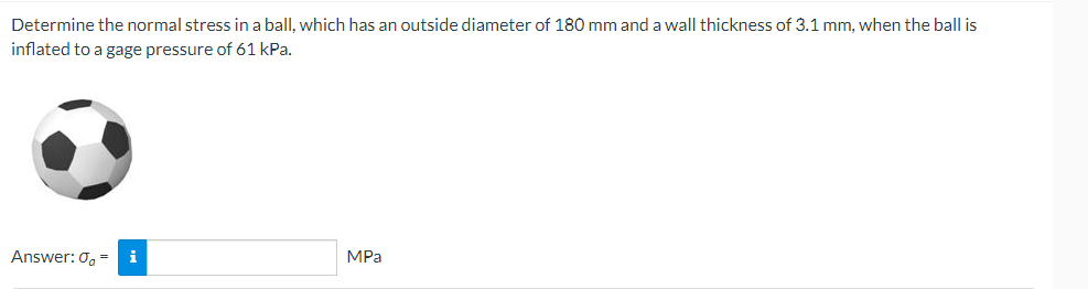 Determine the normal stress in a ball, which has an outside diameter of 180 mm and a wall thickness of 3.1 mm, when the ball is
inflated to a gage pressure of 61 kPa.
MPa
Answer: 0, =
