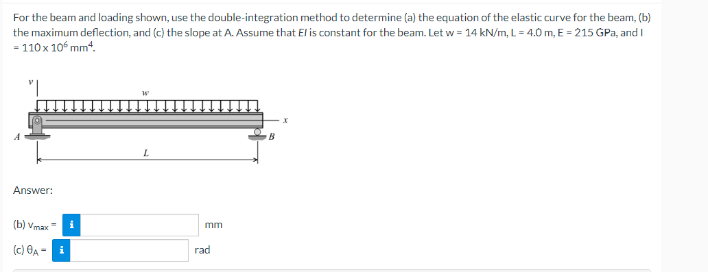 For the beam and loading shown, use the double-integration method to determine (a) the equation of the elastic curve for the beam, (b)
the maximum deflection, and (c) the slope at A. Assume that El is constant for the beam. Let w = 14 kN/m, L = 4.0 m, E = 215 GPa, and I
= 110 x 106 mm4.
B
Answer:
(b) Vmax =
i
mm
(c) OA - i
rad
